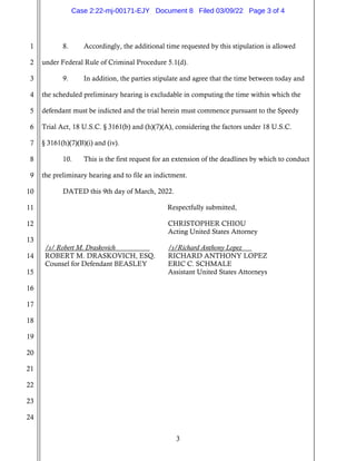 3
1
2
3
4
5
6
7
8
9
10
11
12
13
14
15
16
17
18
19
20
21
22
23
24
8. Accordingly, the additional time requested by this stipulation is allowed
under Federal Rule of Criminal Procedure 5.1(d).
9. In addition, the parties stipulate and agree that the time between today and
the scheduled preliminary hearing is excludable in computing the time within which the
defendant must be indicted and the trial herein must commence pursuant to the Speedy
Trial Act, 18 U.S.C. § 3161(b) and (h)(7)(A), considering the factors under 18 U.S.C.
§ 3161(h)(7)(B)(i) and (iv).
10. This is the first request for an extension of the deadlines by which to conduct
the preliminary hearing and to file an indictment.
DATED this 9th day of March, 2022.
Respectfully submitted,
/s/ Robert M. Draskovich
ROBERT M. DRASKOVICH, ESQ.
Counsel for Defendant BEASLEY
CHRISTOPHER CHIOU
Acting United States Attorney
/s/Richard Anthony Lopez
RICHARD ANTHONY LOPEZ
ERIC C. SCHMALE
Assistant United States Attorneys
Case 2:22-mj-00171-EJY Document 8 Filed 03/09/22 Page 3 of 4
 