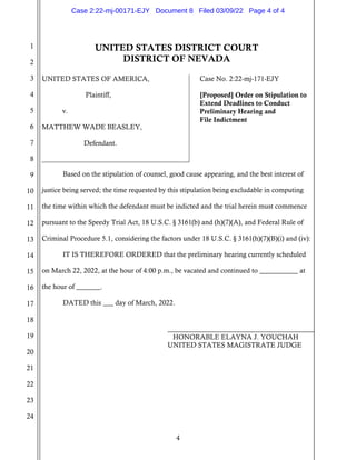 4
1
2
3
4
5
6
7
8
9
10
11
12
13
14
15
16
17
18
19
20
21
22
23
24
UNITED STATES DISTRICT COURT
DISTRICT OF NEVADA
UNITED STATES OF AMERICA,
Plaintiff,
v.
MATTHEW WADE BEASLEY,
Defendant.
Case No. 2:22-mj-171-EJY
[Proposed] Order on Stipulation to
Extend Deadlines to Conduct
Preliminary Hearing and
File Indictment
Based on the stipulation of counsel, good cause appearing, and the best interest of
justice being served; the time requested by this stipulation being excludable in computing
the time within which the defendant must be indicted and the trial herein must commence
pursuant to the Speedy Trial Act, 18 U.S.C. § 3161(b) and (h)(7)(A), and Federal Rule of
Criminal Procedure 5.1, considering the factors under 18 U.S.C. § 3161(h)(7)(B)(i) and (iv):
IT IS THEREFORE ORDERED that the preliminary hearing currently scheduled
on March 22, 2022, at the hour of 4:00 p.m., be vacated and continued to ___________ at
the hour of _______.
DATED this ___ day of March, 2022.
HONORABLE ELAYNA J. YOUCHAH
UNITED STATES MAGISTRATE JUDGE
Case 2:22-mj-00171-EJY Document 8 Filed 03/09/22 Page 4 of 4
 