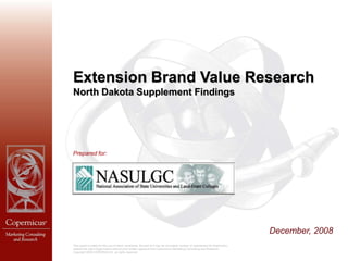 Extension Brand Value Research
North Dakota Supplement Findings




Prepared for:




                                                                                                                                  December, 2008
This report is solely for the use of client personnel. No part of it may be circulated, quoted, or reproduced for distributi on
outside the client organization without prior written approval from Copernicus Marketing Consulting and Research.
Copyright 2008 COPERNICUS, all rights reserved
 