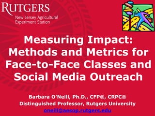 Measuring Impact:
Methods and Metrics for
Face-to-Face Classes and
Social Media Outreach
Barbara O’Neill, Ph.D., CFP®, CRPC®
Distinguished Professor, Rutgers University
oneill@aesop.rutgers.edu
 