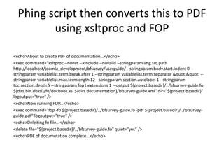 Phing script then converts this to PDF 
using xsltproc and FOP 
<echo>About to create PDF of documentation...</echo> 
<exe...
