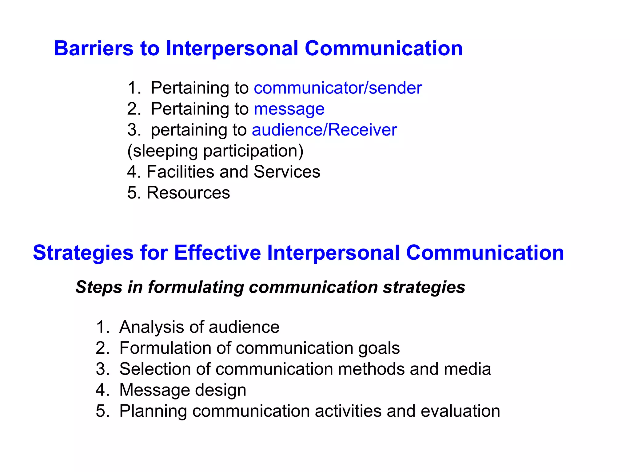 Barriers to Interpersonal Communication
1. Pertaining to communicator/sender
2. Pertaining to message
3. pertaining to audience/Receiver
(sleeping participation)
4. Facilities and Services
5. Resources
Strategies for Effective Interpersonal Communication
1. Analysis of audience
2. Formulation of communication goals
3. Selection of communication methods and media
4. Message design
5. Planning communication activities and evaluation
Steps in formulating communication strategies
 