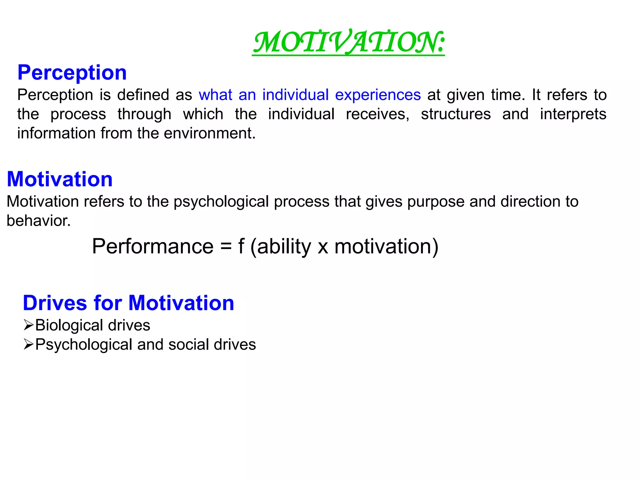MOTIVATION:
Perception
Perception is defined as what an individual experiences at given time. It refers to
the process through which the individual receives, structures and interprets
information from the environment.
Motivation
Motivation refers to the psychological process that gives purpose and direction to
behavior.
Performance = f (ability x motivation)
Drives for Motivation
Biological drives
Psychological and social drives
 