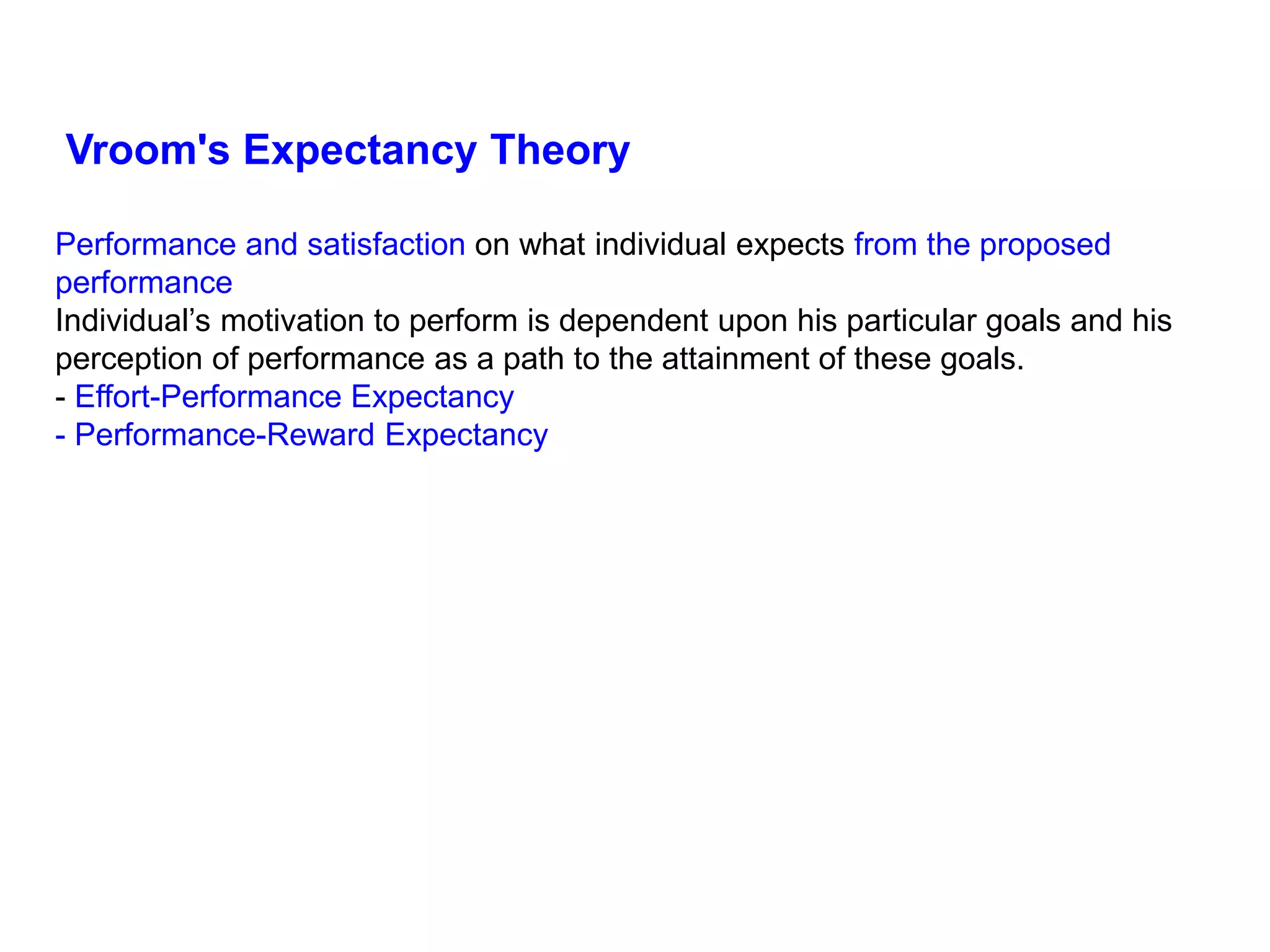Performance and satisfaction on what individual expects from the proposed
performance
Individual’s motivation to perform is dependent upon his particular goals and his
perception of performance as a path to the attainment of these goals.
- Effort-Performance Expectancy
- Performance-Reward Expectancy
Vroom's Expectancy Theory
 