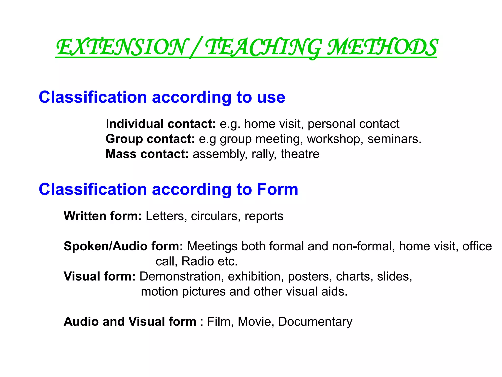 Written form: Letters, circulars, reports
Spoken/Audio form: Meetings both formal and non-formal, home visit, office
call, Radio etc.
Visual form: Demonstration, exhibition, posters, charts, slides,
motion pictures and other visual aids.
Audio and Visual form : Film, Movie, Documentary
EXTENSION / TEACHING METHODS
Classification according to use
Individual contact: e.g. home visit, personal contact
Group contact: e.g group meeting, workshop, seminars.
Mass contact: assembly, rally, theatre
Classification according to Form
 