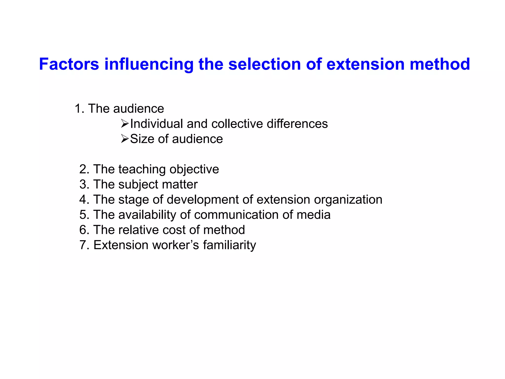 1. The audience
Individual and collective differences
Size of audience
2. The teaching objective
3. The subject matter
4. The stage of development of extension organization
5. The availability of communication of media
6. The relative cost of method
7. Extension worker’s familiarity
Factors influencing the selection of extension method
 