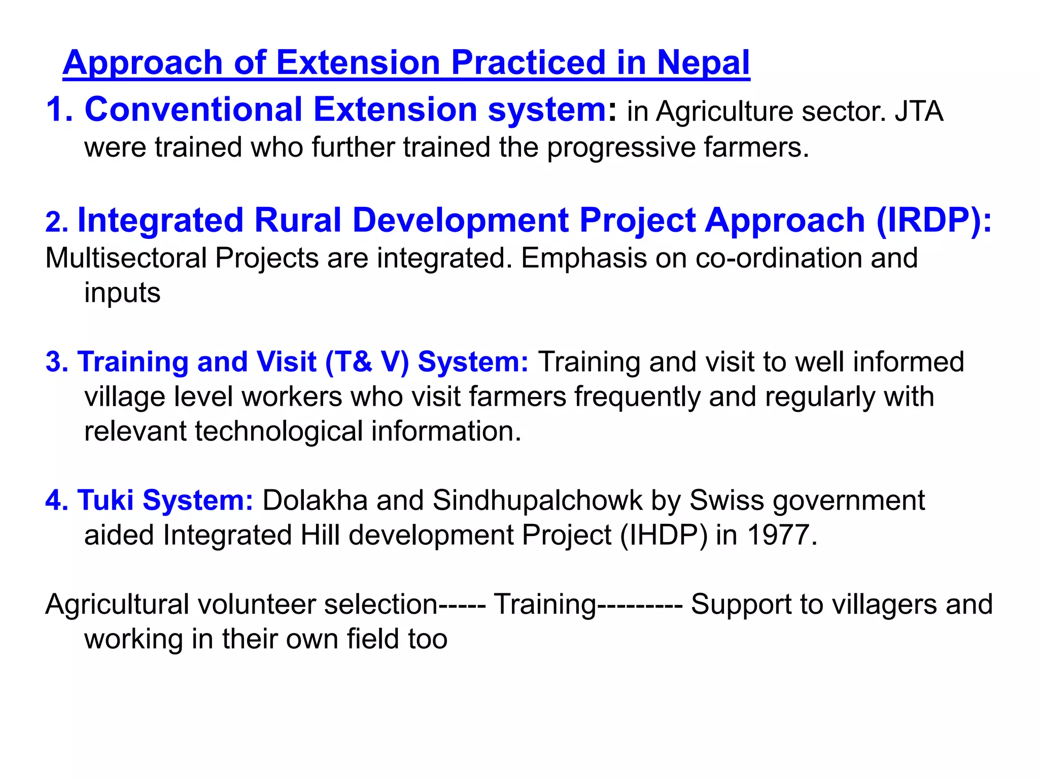 1. Conventional Extension system: in Agriculture sector. JTA
were trained who further trained the progressive farmers.
2. Integrated Rural Development Project Approach (IRDP):
Multisectoral Projects are integrated. Emphasis on co-ordination and
inputs
3. Training and Visit (T& V) System: Training and visit to well informed
village level workers who visit farmers frequently and regularly with
relevant technological information.
4. Tuki System: Dolakha and Sindhupalchowk by Swiss government
aided Integrated Hill development Project (IHDP) in 1977.
Agricultural volunteer selection----- Training--------- Support to villagers and
working in their own field too
Approach of Extension Practiced in Nepal
 