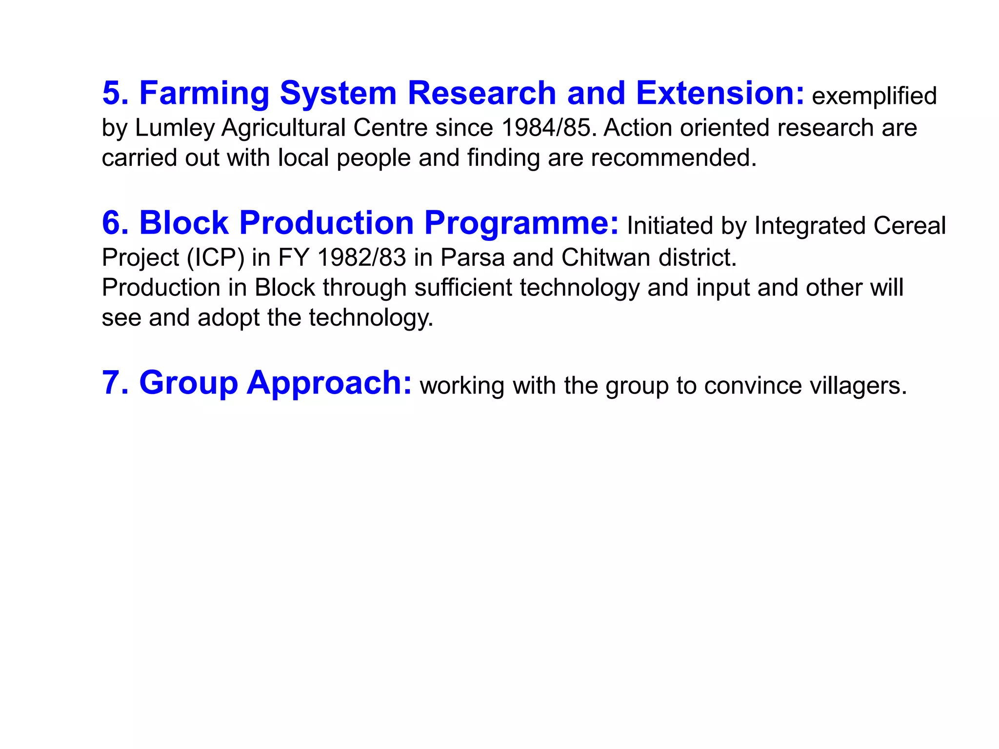 5. Farming System Research and Extension: exemplified
by Lumley Agricultural Centre since 1984/85. Action oriented research are
carried out with local people and finding are recommended.
6. Block Production Programme: Initiated by Integrated Cereal
Project (ICP) in FY 1982/83 in Parsa and Chitwan district.
Production in Block through sufficient technology and input and other will
see and adopt the technology.
7. Group Approach: working with the group to convince villagers.
 