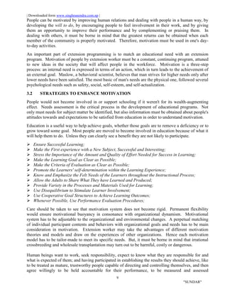 | Downloaded form www.singhranendra.com.np |
9
"SUNDAR"
People can be motivated by improving human relations and dealing with people in a human way, by
developing the will to do, by encouraging people to feel involvement in their work, and by giving
them an opportunity to improve their performance and by complementing or praising them. In
dealing with others, it must be borne in mind that the greatest returns can be obtained when each
member of the community is properly motivated. Therefore, motivation must be used in one's day-
to-day activities.
An important part of extension programming is to match an educational need with an extension
program. Motivation of people by extension worker must be a constant, continuing program, attuned
to new ideas in the society that will affect people in the workforce. Motivation is a three-step
process: an internal need is expressed in terms of an action, which in turn leads to the achievement of
an external goal. Maslow, a behavioral scientist, believes that man strives for higher needs only after
lower needs have been satisfied. The most basic of man's needs are the physical one, followed several
psychological needs such as safety, social, self-esteem, and self-actualization.
3.2 STRATEGIES TO ENHANCE MOTIVATION
People would not become involved in or support schooling if it weren't for its wealth-augmenting
effect. Needs assessment is the critical process in the development of educational programs. Not
only must needs for subject matter be identified, but also information must be obtained about people's
attitudes towards and expectations to be satisfied from education in order to understand motivation.
Education is a useful way to help achieve goals, whether those goals are to remove a deficiency or to
grow toward some goal. Most people are moved to become involved in education because of what it
will help them to do. Unless they can clearly see a benefit they are not likely to participate.
 Ensure Successful Learning;
 Make the First experience with a New Subject, Successful and Interesting;
 Stress the Importance of the Amount and Quality of Effort Needed for Success in Learning;
 Make the Learning Goal as Clear as Possible;
 Make the Criteria of Evaluation as Clear as Possible;
 Promote the Learners' self-determination within the Learning Experience;
 Know and Emphasize the Felt Needs of the Learners throughout the Instructional Process;
 Allow the Adults to Share What They have Learned and Produced;
 Provide Variety in the Processes and Materials Used for Learning;
 Use Disequilibrium to Stimulate Learner Involvement;
 Use Cooperative Goal Structures to Achieve Learning Outcomes;
 Whenever Possible, Use Performance Evaluation Procedures;
Care should be taken to see that motivation system does not become rigid. Permanent flexibility
would ensure motivational buoyancy in consonance with organizational dynamism. Motivational
system has to be adjustable to the organizational and environmental changes. A perpetual matching
of individual participant contents and behaviors with organizational goals and needs has to be main
consideration in motivation. Extension worker may take the advantages of different motivation
theories and models and draw on the experiences of other organizations. Hence each motivation
model has to be tailor-made to meet its specific needs. But, it must be borne in mind that irrational
crossbreeding and wholesale transplantation may turn out to be harmful, costly or dangerous.
Human beings want to work, seek responsibility, expect to know what they are responsible for and
what is expected of them; and having participated in establishing the results they should achieve, like
to be treated as mature, trustworthy people capable of directing and controlling themselves, and then
agree willingly to be held accountable for their performance, to be measured and assessed
 