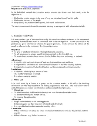 | Downloaded form www.singhranendra.com.np |
11
"SUNDAR"
Objectives of Individual Approach
In the Individual methods the extension worker contacts the farmers and their family with the
objectives to:
 Find out the people who are in the need of help and introduce himself and his goals.
 Find out the interests of the people.
 Help identify the problems of the people, their needs and solutions.
The most common methods used in extension teaching to reach people with information include:
1. Farm and Home Visits
It is a face-to-face type of individual contact by the extension worker with farmer or the members of
his family on farm or at his home in connection with extension objectives. It helps discussion of the
problem and gives informative solutions to specific problems. It also arouses the interest of the
people to take part in the community development programs.
Objectives
 To give or take hand information relating to farm and conditions.
 To advice or assist to solve a specific problem, or teach to develop skills etc.
 To arouse interest among those who are deprived of the improved technology or methods.
Advantages:
 It provides information of the people’s views, their conditions, and problems.
 It helps to build confidence and increase the effectiveness of the other teaching methods.
 It helps in the selection of better local leaders, and demonstrators from the community.
Limitations:
 It requires a relatively large amount of time
 The number of contacts is limited.
 It is rather expensive practice.
2 Office Call
It is a call made by a farmer or a group, on the extension worker, at his office for obtaining
information or other help needed or for making acquaintance with him. The individual wants to
contact the extension worker for information and assistance to their problems.
 Objectives:
 To solve immediate problems of the farmers and save the extension worker's time.
 To ensure the timely and prompt service.
 To promote the relationship.
Advantages
 People show readiness to the learning process.
 Extension agents use their time more efficiently and effectively.
 It is a good indication of the extension teaching effect.
Limitations:
 Office contacts do not reflect the actual condition of the farm and field and the pertinent problem
overall.
 Office callers are very limited in numbers.
 