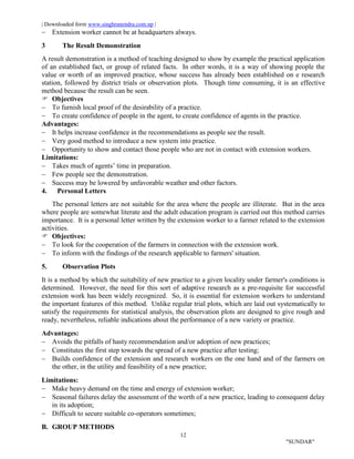 | Downloaded form www.singhranendra.com.np |
12
"SUNDAR"
 Extension worker cannot be at headquarters always.
3 The Result Demonstration
A result demonstration is a method of teaching designed to show by example the practical application
of an established fact, or group of related facts. In other words, it is a way of showing people the
value or worth of an improved practice, whose success has already been established on e research
station, followed by district trials or observation plots. Though time consuming, it is an effective
method because the result can be seen.
 Objectives
 To furnish local proof of the desirability of a practice.
 To create confidence of people in the agent, to create confidence of agents in the practice.
Advantages:
 It helps increase confidence in the recommendations as people see the result.
 Very good method to introduce a new system into practice.
 Opportunity to show and contact those people who are not in contact with extension workers.
Limitations:
 Takes much of agents’ time in preparation.
 Few people see the demonstration.
 Success may be lowered by unfavorable weather and other factors.
4. Personal Letters
The personal letters are not suitable for the area where the people are illiterate. But in the area
where people are somewhat literate and the adult education program is carried out this method carries
importance. It is a personal letter written by the extension worker to a farmer related to the extension
activities.
 Objectives:
 To look for the cooperation of the farmers in connection with the extension work.
 To inform with the findings of the research applicable to farmers' situation.
5. Observation Plots
It is a method by which the suitability of new practice to a given locality under farmer's conditions is
determined. However, the need for this sort of adaptive research as a pre-requisite for successful
extension work has been widely recognized. So, it is essential for extension workers to understand
the important features of this method. Unlike regular trial plots, which are laid out systematically to
satisfy the requirements for statistical analysis, the observation plots are designed to give rough and
ready, nevertheless, reliable indications about the performance of a new variety or practice.
Advantages:
 Avoids the pitfalls of hasty recommendation and/or adoption of new practices;
 Constitutes the first step towards the spread of a new practice after testing;
 Builds confidence of the extension and research workers on the one hand and of the farmers on
the other, in the utility and feasibility of a new practice;
Limitations:
 Make heavy demand on the time and energy of extension worker;
 Seasonal failures delay the assessment of the worth of a new practice, leading to consequent delay
in its adoption;
 Difficult to secure suitable co-operators sometimes;
B. GROUP METHODS
 