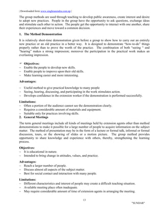 | Downloaded form www.singhranendra.com.np |
13
"SUNDAR"
The group methods are used through teaching to develop public awareness, create interest and desire
to adopt new practices. People in the group have the opportunity to ask questions, exchange ideas
and stimulate each other to action. The people get the opportunity to interact with one another, share
their experiences and move toward a common decision.
1. The Method Demonstration
It is relatively short-time demonstration given before a group to show how to carry out an entirely
new practice or an old practice in a better way. It is designed to demonstrate “how-to-do” things
properly rather than to prove the worth of the practice. The combination of both “seeing “ and
“hearing” makes a strong impression; moreover the participation in the practical work makes an
everlasting impression.
 Objectives:
 Enable the people to develop new skills.
 Enable people to improve upon their old skills.
 Make learning easier and more interesting.
Advantages:
 Useful method to give practical knowledge to many people
 Seeing, hearing, discussing, and participating in the work stimulates action.
 Develops confidence in the extension worker if the demonstration is performed successfully.
Limitations:
 Often a portion of the audience cannot see the demonstration clearly.
 Requires a considerable amount of materials and equipment.
 Suitable only for practices involving skills.
2. General Meetings
The term general meetings include all kinds of meetings held by extension agents other than method
demonstrations to make it possible for a large number of people to acquire information on the subject
matter. The method of presentation may be in the form of a lecture or formal talk, informal or formal
discussion, tours, or the showing of slides or a motion picture. The group method provides
opportunity to share knowledge and experience with others, thereby, strengthening the learning
process.
Objectives:
 It is educational in nature.
 Intended to bring change in attitudes, values, and practice.
Advantages:
 Reach a larger number of people.
 Discuss almost all aspects of the subject matter.
 Best for social contact and interaction with many people.
Limitations:
 Different characteristics and interest of people may create a difficult teaching situation.
 Available meeting place often inadequate.
 May require considerable amount of time of extension agents in arranging the meeting.
 