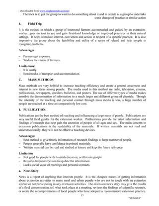 | Downloaded form www.singhranendra.com.np |
15
"SUNDAR"
The trick is to get the group to want to do something about it and to decide as a group to undertake
some change of practice or similar action
4. Field Trip
It is the method in which a group of interested farmers accompanied and guided by an extension-
worker, goes on tour to see and gain first-hand knowledge or improved practices in their natural
settings. It helps stimulate interest, conviction and action in respect of a specific practice. It is also
impressive the group about the feasibility and utility of a series of related and help people to
recognize problems.
Advantages
 Farmers get exposure.
 Widens the vision of farmers.
Limitations:
 It is costly
 Bottlenecks of transport and accommodation.
C. MASS METHODS
Mass methods are very helpful to increase teaching efficiency and create a general awareness and
interest in new ideas among people. The media used in this method are radio, television, cinema,
publications, newspapers, circulars, bulletins, and posters. The use of different types of media makes
possible the dissemination of information to a much larger and different group of clientele. Though
the intensity of the teaching and personal contact through mass media is less, a large number of
people are reached at a time at comparatively low cost.
1. PUBLICATION:
Publications are the best method of reaching and influencing a large mass of people. Publications are
very useful field guides for the extension worker. Publications provide the latest information and
findings of research that help gain the attention of people of all ages and sex. The main concern in
extension publications is the readability of the materials. If written materials are not read and
understood easily, they will not be effective teaching devices.
Advantages:
 Best method to give timely information of research findings to large number of people.
 People generally have confidence in printed materials.
 Written material can be read and studied at leisure and kept for future reference,
Limitation
 Not good for people with limited education, or illiterate people.
 Requires frequent revision to up date the information.
 Lacks social value of meetings and personal contacts.
a. News Story
News is a report of anything that interests people. It is the cheapest means of getting information
about extension activities to many rural and urban people who are not in touch with an extension
worker or not participating in any extension activities. The extension news story may give the results
of a field demonstration, tell what took place at a meeting, reviews the findings of scientific research,
or recite the accomplishments of local people who have adopted a recommended extension practice.
 