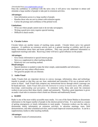 | Downloaded form www.singhranendra.com.np |
16
"SUNDAR"
Once the confidence is combined with the news story it will prove very important to attract and
stimulate a large number of people to take part in extension activities.
Advantages:
 Gets information across to a large number of people.
 Reaches those who are not in contact with extension agents.
 Carries the prestige and confidence of the printed word.
Limitations:
 Of no use where people cannot read or do not take newspapers.
 Writing a good news story requires special training.
 Difficult to check results.
b. Circular Letters
Circular letters are another means of reaching many people. Circular letters serve two general
purposes: (i) publicize an extension activity such as a general meeting or exhibits; and (ii) give
timely information about farm and home problems. They may provide additional information to
supplement meetings and radio. Receiving a letter will have a great influence on the people.
Advantages:
 Give timely information to special interest groups.
 Serve as a supplement to other teaching methods.
 Relatively low cost teaching method.
Disadvantages:
 Special attention is needed to make the letter simple, understandable and informative.
 Frequent use may reduce effectiveness.
 Not good for people who are illiterate.
2. Audio-Visual
Audio Visuals-Aids are important devices to convey message, information, ideas and technology
transfer to people so that they can see, hear, understand and remember if for use at present and in
action in future. Audi Visual-Aids comprise any instructional device through which a message can
be heard and seen. Audio Visual Aids assist the instructor to convey to learner facts, skills, attitudes,
knowledge, understanding and perception. In extension works, these aids assist the extension
workers to put across their ideas clearly, simply and summarily. Therefore, great importance is given
on audio visual aids in extension where clients are illiterate and traditionally bound.
a. RADIO
Radio is one of the most widely accessible mass media. It is one of the fastest Medias to disseminate
information to the largest number of people in the shortest period of time. It is unrivaled as a means
of getting emergencies or timely information to rural people. Extension workers use the radio to
disseminate timely information on extension activities, to advertise meetings, tours, field
demonstrations, and other scheduled activities, and to teach improved extension practices. It can be a
supplementary media to other teaching methods.
Advantages:
 Quickest means of communication.
 