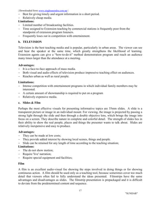 | Downloaded form www.singhranendra.com.np |
17
"SUNDAR"
 Best for giving timely and urgent information in a short period.
 Relatively cheap media.
Limitations:
 Limited number of broadcasting facilities.
 Time assigned to Extension teaching by commercial stations is frequently poor from the
standpoint of extension program listeners.
 Frequently loses out in competition with entertainment.
b. TELEVISION
Television is the best teaching media and is popular, particularly in urban areas. The viewer can see
and hear the speaker at the same time, which greatly strengthens the likelihood of learning.
Extension agents can give a “how-to-do-it” method demonstration program and reach an audience
many times larger than the attendance at a meeting.
Advantages:
 It is a face-to-face approach of mass media.
 Both visual and audio effects of television produce impressive teaching effect on audiences.
 Reaches urban as well as rural people.
Limitations:
 Intense competition with entertainment programs in which individual family members may be
interested.
 A certain amount of showmanship is required to put on a program
 Relatively expensive media.
c. Slides & Film
Perhaps the most effective visuals for presenting informative topics are 35mm slides. A slide is a
transparent picture or image in an individual mount. For viewing, the image is projected by passing a
strong light through the slide and then through a double objective lens, which brings the image into
focus on a screen. They describe nature in complete and colorful detail. The strength of slides lies in
their ability to show the real people, places and things the presenter wants to talk about. Slides are
relatively inexpensive and easy to produce.
Advantages:
 They can be made at low costs;
 They provide added interest by showing local scenes, things and people.
 Slide can be retained for any length of time according to the teaching situation;
Limitations:
 The do not show motion;
 Require 'live' narration;
 Require special equipment and facilities;
Film
A film is an excellent audio-visual foe showing the steps involved in doing things or for showing
continuous action. A film should be used only as a teaching tool, because sometimes cover too much
detail that viewers often fail to fully understand the ideas presented. Filmstrips have the same
advantages and disadvantages as slides. The filmstrip presentation is prepackaged and it is difficult
to deviate from the predetermined content and sequence.
 