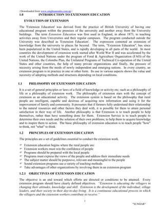 | Downloaded form www.singhranendra.com.np |
1
"SUNDAR"
1.0 INTRODUCTION TO EXTENSION EDUCATION
EVOLUTION OF EXTENSION
The 'Extension Education' was derived from the practice of British University of having one
educational program within the premises of the university and another away from the University
buildings. The term Extension Education was first used in England, in about 1873, to teaching
activities away from Universities and their regular campuses. The program conducted outside the
University was described as 'Extension Education'. The expression connoted an extension of
knowledge from the university to places far beyond. The term, "Extension Education", has since
been popularized in the United States, and is rapidly developing in all parts of the world. In most
countries the development of extension work started after World War II and was accelerated by the
work of the United Nations under the program of Food & Agriculture Organization (FAO) of the
United Nations, the Colombo Plan, the Unilateral Programs of Technical Co-operation of the United
States and other countries, the help of many private organizations and finally, the pressure of
necessity arising from the needs of newly independent and emerging nations. In every country, an
extension program is in practice in one or other form. Its use in various aspects shows the value and
necessity of adopting methods and structures depending on local conditions.
1.1 PHILOSOPHY OF EXTENSION EDUCATION
It is a set of general principles or laws of a field of knowledge or activity etc; such as a philosophy of
life or a philosophy of extension work. The philosophy of extension stars with the concept of
extension as an educational activity. The extension system is based on the philosophy that rural
people are intelligent, capable and desirous of acquiring new information and using it for the
improvement of family and community. It presumes that if farmers fully understand their relationship
to the natural resources and other factors they deal with, it is possible for them to attain personal
satisfaction in their way of life. Another philosophy is that Extension is to teach people to help
themselves, rather than have something done for them. Extension Service is to teach people to
determine their own needs and the solution of their own problems; to help them to acquire knowledge
and to inspire them to action. The basic philosophy of extension education is to teach people "how"
to think, not "what" to think.
1.2 PRINCIPLES OF EXTENSION EDUCATION
The principles are a set of guidelines essential to conduct the extension work.
 Extension education begins where the rural people are:
 Extension workers must win the confidence of people
 Programs should be prepared with the local people
 Programs must express the views of the people and address their immediate needs
 The subject matter should be purposive, relevant and meaningful to the people
 Sound extension programs use a variety of teaching methods
 Take advantages of other organizations by involving them in an extension program
1.2.1 OBJECTIVES OF EXTENSION EDUCATION
The objective is an end toward which efforts are directed or conditions to be attained. Every
extension program should have clearly defined objectives. “Extension is educating the villagers in
changing their attitudes, knowledge and skill. Extension is the development of the individual, village
leaders, and their society in their day-to-day living. It is a continuous educational process in which
the villagers and the extension workers contribute to receive.”
 
