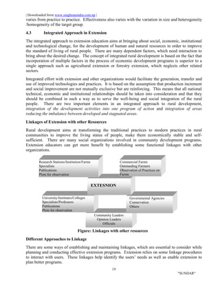 | Downloaded form www.singhranendra.com.np |
19
"SUNDAR"
varies from practice to practice. Effectiveness also varies with the variation in size and heterogeneity
/homogeneity of the target group.
4.3 Integrated Approach in Extension
The integrated approach to extension education aims at bringing about social, economic, institutional
and technological change, for the development of human and natural resources in order to improve
the standard of living of rural people. There are many dependent factors, which need interaction to
bring about the desired change. The concept of integrated rural development is based on the fact that
incorporation of multiple factors in the process of economic development programs is superior to a
single approach such as agricultural extension or forestry extension, which neglects other related
sectors.
Integrated effort with extension and other organizations would facilitate the generation, transfer and
use of improved technologies and practices. It is based on the assumption that production increment
and social improvement are not mutually exclusive but are reinforcing. This means that all national
technical, economic and institutional relationships should be taken into consideration and that they
should be combined in such a way as to serve the well-being and social integration of the rural
people. There are two important elements in an integrated approach to rural development,
integration of the development activities into one program of action and integration of areas
reducing the imbalance between developed and stagnated areas.
Linkages of Extension with other Resources
Rural development aims at transforming the traditional practices to modern practices in rural
communities to improve the living status of people, make them economically stable and self-
sufficient. There are many social organizations involved in community development programs.
Extension educators can get more benefit by establishing some functional linkages with other
organizations.
Figure: Linkages with other resources
Different Approaches to Linkage
There are some ways of establishing and maintaining linkages, which are essential to consider while
planning and conducting effective extension programs. Extension relies on some linkage procedures
to interact with users. These linkages help identify the users’ needs as well as enable extension to
plan better programs.
Community Leaders
Opinion Leaders
Officials
Governmental Agencies
Conservation
Others
University/Institutes/Colleges
Specialists/Professors
Publications
Plots for observation
EXTESNION
Research Stations/Institution/Farms
Specialists
Publications
Plots for observation
Commercial Farms
Outstanding Farmers
Observation of Practices on
Farms
 