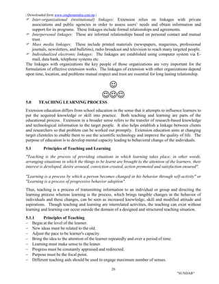 | Downloaded form www.singhranendra.com.np |
20
"SUNDAR"
Inter-organizational (institutional) linkages: Extension relies on linkages with private
associations and public agencies in order to assess users’ needs and obtain information and
support for its programs. These linkages include formal relationships and agreements.
 Interpersonal linkages: These are informal relationships based on personal contact and mutual
trust.
 Mass media linkages: These include printed materials (newspapers, magazines, professional
journals, newsletters, and bulletins), radio broadcast and television to reach many targeted people.
 Individualized electronic linkages: The linkages are established using computer system via E-
mail, data bank, telephone systems etc.
The linkages with organizations the key people of those organizations are very important for the
formulation of effective extension works. The linkages of extension with other organizations depend
upon time, location, and problems mutual respect and trust are essential for long lasting relationship.


5.0 TEACHING LEARNING PROCESS
Extension education differs from school education in the sense that it attempts to influence learners to
put the acquired knowledge or skill into practice. Both teaching and learning are parts of the
educational process. Extension in a broader sense refers to the transfer of research-based knowledge
and technological information to the target people. It also helps establish a linkage between clients
and researchers so that problem can be worked out promptly. Extension education aims at changing
target clienteles to enable them to use the scientific technology and improve the quality of life. The
purpose of education is to develop mental capacity leading to behavioral change of the individuals.
5.1 Principles of Teaching and Learning
"Teaching is the process of providing situations in which learning takes place; in other words,
arranging situations in which the things to be learnt are brought to the attention of the learners, their
interest is developed, desire aroused, conviction created, action promoted and satisfaction ensured".
"Learning is a process by which a person becomes changed in his behavior through self-activity" or
"Learning is a process of progressive behavior adoption".
Thus, teaching is a process of transmitting information to an individual or group and directing the
learning process whereas learning is the process, which brings tangible changes in the behavior of
individuals and these changes, can be seen as increased knowledge, skill and modified attitude and
aspirations. Though teaching and learning are interrelated activities, the teaching can exist without
learning and learning can occur outside the domain of a designed and structured teaching situation.
5.1.1 Principles of Teaching
 Begin at the level of the learner.
 New ideas must be related to the old.
 Adjust the pace to be learner's capacity.
 Bring the idea to the attention of the learner repeatedly and over a period of time.
 Learning must make sense to the leaner.
 Progress must be constantly appraised and redirected.
 Purpose must be the focal point.
 Different teaching aids should be used to engage maximum number of senses.
 
