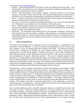 | Downloaded form www.singhranendra.com.np |
22
"SUNDAR"
 Attention: The extension educator’s first task is to draw their attention toward new ideas. Until
the individuals give attention to the new change and consider the conditions desirable, there is no
recognition of a problem to be solved or satisfied.
Interest: Once the attention of the people is gained, it becomes possible for the extension
educator to arouse their interest in the new idea. The message should be given very clearly and in
an attractive way so that people can understand the importance and validity of the new practice.
 Desire: To create a strong desire for more information about the new practice or technology the
educator should continue to stimulate the learner’s interest.
 Conviction: It is the act of teaching and persuading the learners to act on the new knowledge and
skill. The teacher’s main endeavor is to turn the learners’ interest into action. .
 Action: Without people’s involvement in action the teaching effort is meaningless. Action is the
main gate through which the goal can be achieved. The teacher should help remove the obstacles
and try to convert the conviction into action.
 Satisfaction: The end product of the teaching effort is the individual’s satisfaction, which comes
from putting the new idea into practice, meeting a need requirement, or acquiring some skill to
bring change in behavior. Follow-up by the teacher is required at this level to help the learners, to
evaluate the progress and increase confidence in the learners so that they can continue the action
with satisfaction.
5.2 Adult Learning Process
The models and techniques used in teaching are based on the principles or assumptions of the
individual or social development. A variety of resources and technologies are used in extension and
more emphasis is given on learning rather than teaching of the adult. The extension method is
evolved from a combination of methods and, with extension workers, aims at achieving rapid
communication and wide spread adoption of desirable innovation in every field of adult-literacy.
Adult education includes a set of organized activities carried on by a wide variety of institutions for
the accomplishment of specific educational activities. The aims of extension education adult
education are to enable people to make desirable changes in their behavior that contribute to better
living. Extension should be conducted with the basic objectives of disseminating useful and practical
information, which could cover the entire range of life, focusing on the interest or needs of the adult
learner and his immediate problems. It is important to link the literacy with developmental activities
including the development of the Self and the development of the environment.
Adult learning is a form of change in the behavior of those who participate in the program. People
should be adequately motivated to change their behavior. The major resistance in change is the
already established behavior. Participants should know what kind of behavior their new learning is to
produce and how can they achieve it. During the teaching process the participants should be given
continuous feedback about their progress. Reporting of progress is necessary to continue motivation
toward a learning goal and reinforcement of the correct behavior. The subject materials and the
course contents should be wisely chosen to match the particular needs and requirements of the adult
learners. The teacher’s main task is to provide opportunities for the participants to acquire the
desired learning in a meaningful way. When the adults take the initiative in the teaching process and
play an active role, the learning becomes meaningful.
Just as teaching techniques need to match the educational objective, so should they be chosen with
the learner in mind? Adults have definite preferences of learning methods and may be more
motivated to participate in learning experiences when given the opportunity to learn in their preferred
style. Some would rather learn through abstract thinking – by discussions, lectures, or by the use of
audiotapes or books. Others prefer an observed experience such as a demonstration a film, or a field
trip. For those who would rather be involved in active experimentation, the use of games, role-play
 