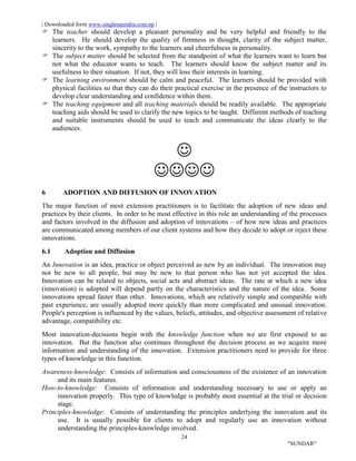 | Downloaded form www.singhranendra.com.np |
24
"SUNDAR"
 The teacher should develop a pleasant personality and be very helpful and friendly to the
learners. He should develop the quality of firmness in thought, clarity of the subject matter,
sincerity to the work, sympathy to the learners and cheerfulness in personality.
The subject matter should be selected from the standpoint of what the learners want to learn but
not what the educator wants to teach. The learners should know the subject matter and its
usefulness to their situation. If not, they will loss their interests in learning.
 The learning environment should be calm and peaceful. The learners should be provided with
physical facilities so that they can do their practical exercise in the presence of the instructors to
develop clear understanding and confidence within them.
The teaching equipment and all teaching materials should be readily available. The appropriate
teaching aids should be used to clarify the new topics to be taught. Different methods of teaching
and suitable instruments should be used to teach and communicate the ideas clearly to the
audiences.


6 ADOPTION AND DIFFUSION OF INNOVATION
The major function of most extension practitioners is to facilitate the adoption of new ideas and
practices by their clients. In order to be most effective in this role an understanding of the processes
and factors involved in the diffusion and adoption of innovations – of how new ideas and practices
are communicated among members of our client systems and how they decide to adopt or reject these
innovations.
6.1 Adoption and Diffusion
An Innovation is an idea, practice or object perceived as new by an individual. The innovation may
not be new to all people, but may be new to that person who has not yet accepted the idea.
Innovation can be related to objects, social acts and abstract ideas. The rate at which a new idea
(innovation) is adopted will depend partly on the characteristics and the nature of the idea. Some
innovations spread faster than other. Innovations, which are relatively simple and compatible with
past experience, are usually adopted more quickly than more complicated and unusual innovation.
People's perception is influenced by the values, beliefs, attitudes, and objective assessment of relative
advantage, compatibility etc.
Most innovation-decisions begin with the knowledge function when we are first exposed to an
innovation. But the function also continues throughout the decision process as we acquire more
information and understanding of the innovation. Extension practitioners need to provide for three
types of knowledge in this function.
Awareness-knowledge: Consists of information and consciousness of the existence of an innovation
and its main features.
How-to-knowledge: Consists of information and understanding necessary to use or apply an
innovation properly. This type of knowledge is probably most essential at the trial or decision
stage.
Principles-knowledge: Consists of understanding the principles underlying the innovation and its
use. It is usually possible for clients to adopt and regularly use an innovation without
understanding the principles-knowledge involved.
 
