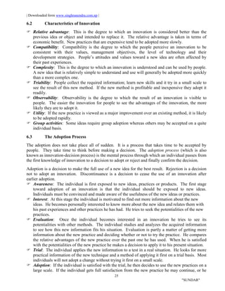 | Downloaded form www.singhranendra.com.np |
25
"SUNDAR"
6.2 Characteristics of Innovation
Relative advantage: This is the degree to which an innovation is considered better than the
previous idea or object and intended to replace it. The relative advantage is taken in terms of
economic benefit. New practices that are expensive tend to be adopted more slowly.
 Compatibility: Compatibility is the degree to which the people perceive an innovation to be
consistent with their values, management objectives, the level of technology and their
development strategies. People’s attitudes and values toward a new idea are often affected by
their past experiences.
Complexity: This is the degree to which an innovation is understood and can be used by people.
A new idea that is relatively simple to understand and use will generally be adopted more quickly
than a more complex one.
Triability: People collect the required information; learn new skills and it try in a small scale to
see the result of this new method. If the new method is profitable and inexpensive they adopt it
readily.
 Observability: Observability is the degree to which the result of an innovation is visible to
people. The easier the innovation for people to see the advantages of the innovation, the more
likely they are to adopt it.
 Utility: If the new practice is viewed as a major improvement over an existing method, it is likely
to be adopted rapidly.
 Group activities: Some ideas require group adoption whereas others may be accepted on a quite
individual basis.
6.3 The Adoption Process
The adoption does not take place all of sudden. It is a process that takes time to be accepted by
people. They take time to think before making a decision. The adoption process (which is also
known as innovation-decision process) is the mental process through which an individual passes from
the first knowledge of innovation to a decision to adopt or reject and finally confirm the decision.
Adoption is a decision to make the full use of a new idea for the best result. Rejection is a decision
not to adopt an innovation. Discontinuance is a decision to cease the use of an innovation after
earlier adoption.
Awareness: The individual is first exposed to new ideas, practices or products. The first stage
toward adoption of an innovation is that the individual should be exposed to new ideas.
Individuals must be convinced and made aware of the usefulness of the new ideas or practices.
Interest: At this stage the individual is motivated to find out more information about the new
ideas. He becomes personally interested to know more about the new idea and relates them with
his past experiences and other practices he has had. He tries to seek the potentialities of the new
practices.
 Evaluation: Once the individual becomes interested in an innovation he tries to see its
potentialities with other methods. The individual studies and analyzes the acquired information
to see how this new information fits his situation. Evaluation is partly a matter of getting more
information about the new practice and deciding whether or not to try the practice. He compares
the relative advantages of the new practice over the past one he has used. When he is satisfied
with the potentialities of the new practice he makes a decision to apply it to his present situation.
Trial: The individual applies the new information to a test in a real situation. He looks for more
practical information of the new technique and a method of applying it first on a trial basis. Most
individuals will not adopt a change without trying it first on a small scale.
Adoption: If the individual is satisfied with the trial, he then decides to use the new practices on a
large scale. If the individual gets full satisfaction from the new practice he may continue, or he
 