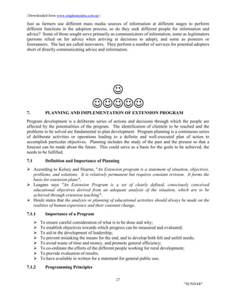 | Downloaded form www.singhranendra.com.np |
27
"SUNDAR"
Just as farmers use different mass media sources of information at different stages to perform
different functions in the adoption process, so do they seek different people for information and
advice? Some of those sought serve primarily as communicators of information, some as legitimators
(persons relied on for advice when arriving at decisions to adopt), and some as pioneers or
forerunners. The last are called innovators. They perform a number of services for potential adopters
short of directly communicating advice and information.


7. PLANNING AND IMPLEMENTATION OF EXTENSION PROGRAM
Program development is a deliberate series of actions and decisions through which the people are
affected by the potentialities of the program. The identification of clientele to be reached and the
problems to be solved are fundamental to plan development. Program planning is a continuous series
of deliberate activities or operations leading to a definite and well-executed plan of action to
accomplish particular objectives. Planning includes the study of the past and the present so that a
forecast can be made about the future. This could serve as a basis for the goals to be achieved, the
needs to be fulfilled.
7.1 Definition and Importance of Planning
 According to Kelsey and Hearne, "An Extension program is a statement of situation, objectives,
problems, and solutions. It is relatively permanent but requires constant revision. It forms the
basis for extension plans".
 Leagans says "An Extension Program is a set of clearly defined, consciously conceived
educational objectives derived from an adequate analysis of the situation, which are to be
achieved through extension teaching".
 Houle states that the analysis or planning of educational activities should always be made on the
realities of human experience and their constant change.
7.1.1 Importance of a Program
 To ensure careful consideration of what is to be done and why;
 To establish objectives towards which progress can be measured and evaluated;
 To aid in the development of leadership;
 To prevent mistaking the means for the end, and to develop both felt and unfelt needs;
 To avoid waste of time and money, and promote general efficiency;
 To co-ordinate the efforts of the different people working for rural development;
 To provide evaluation of results;
 To have available in written for a statement for general public use;
7.1.2 Programming Principles
 