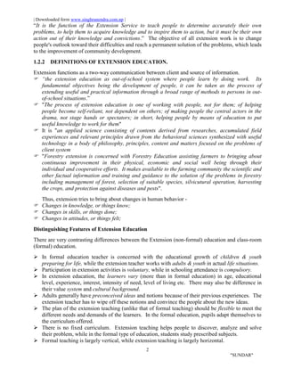 | Downloaded form www.singhranendra.com.np |
2
"SUNDAR"
“It is the function of the Extension Service to teach people to determine accurately their own
problems, to help them to acquire knowledge and to inspire them to action, but it must be their own
action out of their knowledge and convictions.” The objective of all extension work is to change
people's outlook toward their difficulties and reach a permanent solution of the problems, which leads
to the improvement of community development.
1.2.2 DEFINITIONS OF EXTENSION EDUCATION.
Extension functions as a two-way communication between client and source of information.
 “the extension education as out-of-school system where people learn by doing work. Its
fundamental objectives being the development of people, it can be taken as the process of
extending useful and practical information through a broad range of methods to persons in out-
of-school situations.”
 "The process of extension education is one of working with people, not for them; of helping
people become self-reliant, not dependent on others; of making people the central actors in the
drama, not stage hands or spectators; in short, helping people by means of education to put
useful knowledge to work for them"
 It is "an applied science consisting of contents derived from researches, accumulated field
experiences and relevant principles drawn from the behavioral sciences synthesized with useful
technology in a body of philosophy, principles, content and matters focused on the problems of
client system
 "Forestry extension is concerned with Forestry Education assisting farmers to bringing about
continuous improvement in their physical, economic and social well being through their
individual and cooperative efforts. It makes available to the farming community the scientific and
other factual information and training and guidance to the solution of the problems in forestry
including management of forest, selection of suitable species, silvicutural operation, harvesting
the crops, and protection against diseases and pests".
Thus, extension tries to bring about changes in human behavior -
Changes in knowledge, or things know;
 Changes in skills, or things done;
 Changes in attitudes, or things felt;
Distinguishing Features of Extension Education
There are very contrasting differences between the Extension (non-formal) education and class-room
(formal) education.
 In formal education teacher is concerned with the educational growth of children & youth
preparing for life, while the extension teacher works with adults & youth in actual life situations.
 Participation in extension activities is voluntary, while in schooling attendance is compulsory.
 In extension education, the learners vary (more than in formal education) in age, educational
level, experience, interest, intensity of need, level of living etc. There may also be difference in
their value system and cultural background.
 Adults generally have preconceived ideas and notions because of their previous experiences. The
extension teacher has to wipe off these notions and convince the people about the new ideas.
 The plan of the extension teaching (unlike that of formal teaching) should be flexible to meet the
different needs and demands of the learners. In the formal education, pupils adapt themselves to
the curriculum offered.
 There is no fixed curriculum. Extension teaching helps people to discover, analyze and solve
their problem, while in the formal type of education, students study prescribed subjects.
 Formal teaching is largely vertical, while extension teaching is largely horizontal.
 