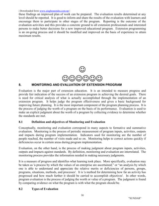 | Downloaded form www.singhranendra.com.np |
30
"SUNDAR"
these findings an improved plan of work can be prepared. The evaluation results determined at any
level should be reported. It is good to inform and share the results of the evaluation with learners and
encourage them to participate in other stages of the program. Reporting is the outcome of the
evaluation activities and this provides a concrete ground to all extension professionals and interested
persons to make better decisions for a new improved educational program. Extension programming
is an on-going process and it should be modified and improved on the basis of experience to attain
maximum results.


8. MONITORING AND EVALUATION OF EXTENSION PROGRAM
Evaluation is the major part of extension education. It is an intended to measure progress and
provide fair indication of the success of an extension program in achieving the desired goals. There
is need for critical analysis of what is actually accomplished through the implementation of an
extension program. It helps judge the program effectiveness and gives a basic background for
improving future planning. It is the most important component of the program planning process. It is
the process of judging the worth of a program on the basis of its performance. Evaluation is used to
make an explicit judgment about the worth of a program by collecting evidence to determine whether
the standards are met.
8.1 Definition and objectives of Monitoring and Evaluation
Conceptually, monitoring and evaluation correspond in many aspects to formative and summative
evaluation. Monitoring is the process of periodic measurement of program inputs, activities, outputs
and impacts during program implementation. Indicators used for monitoring are the number of
people reached, the number of visits made and so on. Monitoring helps to correct actions quickly if
deficiencies occur in certain areas during program implementation.
Evaluation, on the other hand, is the process of making judgment about program inputs, activities,
outputs and impacts against standards. By definition, monitoring and evaluation are interrelated. The
monitoring process provides the information needed in making necessary judgments.
It is a measure of progress and identifies what learning took place. More specifically, evaluation may
be taken as 'a process by which the values of an enterprise are ascertained,” or “an analysis by which
one is able to understand and appreciate the relative merits or deficiencies of persons, groups,
programs, situations, methods, and processes'. It is 'a method for determining how far an activity has
progressed and how much further it should be carried to accomplish objectives'. In other words,
program evaluation is the process of judging the worth or value of a program. The judgment is found
by comparing evidence on what the program is with what the program should be.
8.2 Types of Evaluation
 