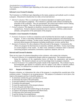 | Downloaded form www.singhranendra.com.np |
31
"SUNDAR"
The Evaluation is of different types depending on the nature, purposes and methods used to evaluate
a program.
Informal verses Formal Evaluation
The Evaluation is of different types depending on the nature, purposes and methods used to evaluate
a program. Educational evaluation has two sides: formal and informal.
Informal evaluation: This is a casual type of evaluation dependent on implicit goals, intuitive
norms and subjective judgment. The evaluation is generally made without considering the
principles of the evaluation. They are unsystematic, the criteria and evidence used in making
judgment are implicit. They can, therefore, be biased and misleading.
 Formal evaluation: This depends on checklists, structured situation, controlled comparison and
standard tests. Formal evaluation concentrates more on outcomes - abilities, achievements,
attitudes, and aspiration of the participants of the program.
Formative verses Summative Evaluation
Formative Evaluation: It refers to evaluations used to facilitate the decisions made as a program
progress. It aims at providing information as the program progresses and determining how
well the program is working. In other words, formative evaluation leads to (or should lead to)
decisions about program development (including modification, revision, and the like).
 Summative Evaluation: It is the evaluation of the end result of the program. It summarizes the
effects of a program for final decision on materials, methods, and effects. It aims at providing
an overall progress of the results. In other word, summative evaluation leads to decisions
concerning program continuation, termination, expansion, adoption, and so on.
Internal and External Evaluation
There are two types of evaluation depending on the evaluators, who conduct the evaluation.
Internal Evaluation: It is conducted by people within an organization. The internal evaluator
being the employee of the organization knows all about the organization and program
objectives. The internal evaluator can use his knowledge better in program evaluation.
External Evaluation: It is conducted by people outside of the organization. The evaluator may be
Knowledgeable and skilled in evaluation and less subject to the effect of internal conflicts.
However, it is difficult for an outsider to learn as much about the program as the insider.
8.2.1 Purpose of Evaluation
Program evaluation, as it determines the value of the program, is considered the essential part of the
extension system. Evaluation is an on-going process. The purpose of evaluation is not to prove, but
improve the program and thus it should be purposive.
To determine whether the goals and objectives are met.
 To determine the needs of the participants.
 To provide feedback to the program participants.
 To mobilize the participants
 To meet the requirements of the program planners.
 To focus the goals and objectives.
 To give basic ground for the needed change in the program.
 To improve the program management and effectiveness.
 To help learn more and remain accountable.
 To get the feeling of accomplishment.
 To identify the impact on individual or community
 