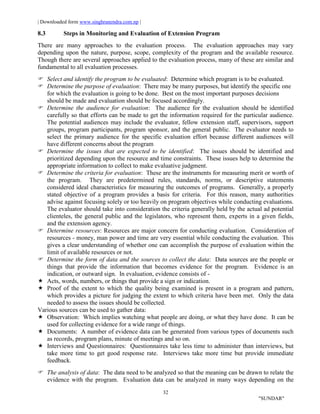 | Downloaded form www.singhranendra.com.np |
32
"SUNDAR"
8.3 Steps in Monitoring and Evaluation of Extension Program
There are many approaches to the evaluation process. The evaluation approaches may vary
depending upon the nature, purpose, scope, complexity of the program and the available resource.
Though there are several approaches applied to the evaluation process, many of these are similar and
fundamental to all evaluation processes.
Select and identify the program to be evaluated: Determine which program is to be evaluated.
 Determine the purpose of evaluation: There may be many purposes, but identify the specific one
for which the evaluation is going to be done. Best on the most important purposes decisions
should be made and evaluation should be focused accordingly.
Determine the audience for evaluation: The audience for the evaluation should be identified
carefully so that efforts can be made to get the information required for the particular audience.
The potential audiences may include the evaluator, fellow extension staff, supervisors, support
groups, program participants, program sponsor, and the general public. The evaluator needs to
select the primary audience for the specific evaluation effort because different audiences will
have different concerns about the program
 Determine the issues that are expected to be identified: The issues should be identified and
prioritized depending upon the resource and time constraints. These issues help to determine the
appropriate information to collect to make evaluative judgment.
 Determine the criteria for evaluation: These are the instruments for measuring merit or worth of
the program. They are predetermined rules, standards, norms, or descriptive statements
considered ideal characteristics for measuring the outcomes of programs. Generally, a properly
stated objective of a program provides a basis for criteria. For this reason, many authorities
advise against focusing solely or too heavily on program objectives while conducting evaluations.
The evaluator should take into consideration the criteria generally held by the actual ad potential
clienteles, the general public and the legislators, who represent them, experts in a given fields,
and the extension agency.
Determine resources: Resources are major concern for conducting evaluation. Consideration of
resources - money, man power and time are very essential while conducting the evaluation. This
gives a clear understanding of whether one can accomplish the purpose of evaluation within the
limit of available resources or not.
Determine the form of data and the sources to collect the data: Data sources are the people or
things that provide the information that becomes evidence for the program. Evidence is an
indication, or outward sign. In evaluation, evidence consists of -
Acts, words, numbers, or things that provide a sign or indication.
 Proof of the extent to which the quality being examined is present in a program and pattern,
which provides a picture for judging the extent to which criteria have been met. Only the data
needed to assess the issues should be collected.
Various sources can be used to gather data:
 Observation: Which implies watching what people are doing, or what they have done. It can be
used for collecting evidence for a wide range of things.
 Documents: A number of evidence data can be generated from various types of documents such
as records, program plans, minute of meetings and so on.
 Interviews and Questionnaires: Questionnaires take less time to administer than interviews, but
take more time to get good response rate. Interviews take more time but provide immediate
feedback.
The analysis of data: The data need to be analyzed so that the meaning can be drawn to relate the
evidence with the program. Evaluation data can be analyzed in many ways depending on the
 