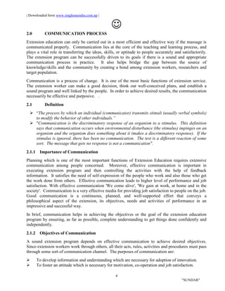| Downloaded form www.singhranendra.com.np |
4
"SUNDAR"

2.0 COMMUNICATION PROCESS
Extension education can only be carried out in a most efficient and effective way if the massage is
communicated properly. Communication lies at the core of the teaching and learning process, and
plays a vital role in transferring the ideas, skills, or aptitude to people accurately and satisfactorily.
The extension program can be successfully driven to its goals if there is a sound and appropriate
communication process in practice. It also helps bridge the gap between the source of
knowledge/skills and the community by creating a bond among extension workers, researchers and
target population.
Communication is a process of change. It is one of the most basic functions of extension service.
The extension worker can make a good decision, think out well-conceived plans, and establish a
sound program and well linked by the people. In order to achieve desired results, the communication
necessarily be effective and purposive. .
2.1 Definition
 “The process by which an individual (communicator) transmits stimuli (usually verbal symbols)
to modify the behavior of other individuals.”
 "Communication is the discriminatory response of an organism to a stimulus. This definition
says that communication occurs when environmental disturbance (the stimulus) impinges on an
organism and the organism does something about it (makes a discriminatory response). If the
stimulus is ignored, there has been no communication. The test is a different reaction of some
sort. The message that gets no response is not a communication".
2.1.1 Importance of Communication
Planning which is one of the most important functions of Extension Education requires extensive
communication among people concerned. Moreover, effective communication is important in
executing extension program and then controlling the activities with the help of feedback
information. It satisfies the need of self-expression of the people who work and also those who get
the work done from others. Effective communication leads to higher level of performance and job
satisfaction. With effective communication 'We come alive', 'We gain at work, at home and in the
society'. Communication is a very effective media for providing job satisfaction to people on the job.
Good communication is a continuous, planned, and well-supported effort that conveys a
philosophical aspect of the extension, its objectives, needs and activities of performance in an
impressive and successful way.
In brief, communication helps in achieving the objectives or the goal of the extension education
program by ensuring, as far as possible, complete understanding to get things done confidently and
independently.
2.1.2 Objectives of Communication
A sound extension program depends on effective communication to achieve desired objectives.
Since extension workers work through others, all their acts, rules, activities and procedures must pass
through some sort of communication channel. The purposes of communication are:
 To develop information and understanding which are necessary for adoption of innovation.
 To foster an attitude which is necessary for motivation, co-operation and job satisfaction.
 