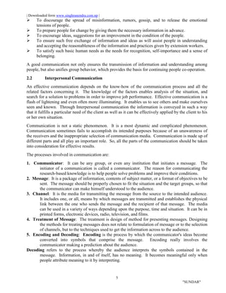 | Downloaded form www.singhranendra.com.np |
5
"SUNDAR"
 To discourage the spread of misinformation, rumors, gossip, and to release the emotional
tensions of people.
 To prepare people for change by giving them the necessary information in advance.
 To encourage ideas, suggestions for an improvement in the condition of the people.
 To ensure such free exchange of information and ideas as will assist people in understanding
and accepting the reasonableness of the information and practices given by extension workers.
 To satisfy such basic human needs as the needs for recognition, self-importance and a sense of
belonging.
A good communication not only ensures the transmission of information and understanding among
people, but also unifies group behavior, which provides the basis for continuing people co-operation.
2.2 Interpersonal Communication
An effective communication depends on the know-how of the communication process and all the
related factors concerning it. The knowledge of the factors enables analysis of the situation, and
search for a solution to problems in order to improve job performance. Effective communication is a
flash of lightening and even often more illuminating. It enables us to see others and make ourselves
seen and known. Through Interpersonal communication the information is conveyed in such a way
that it fulfills a particular need of the client as well as it can be effectively applied by the client to his
or her own situation.
Communication is not a static phenomenon. It is a most dynamic and complicated phenomenon.
Communication sometimes fails to accomplish its intended purposes because of an unawareness of
the receivers and the inappropriate selection of communication media. Communication is made up of
different parts and all play an important role. So, all the parts of the communication should be taken
into consideration for effective results.
The processes involved in communication are:
1. Communicator: It can be any group, or even any institution that initiates a message. The
initiator of a communication is called a communicator. The reason for communicating the
research-based knowledge is to help people solve problems and improve their conditions.
2. Message: It is a package of information, contents of subject matter, or a format of objectives to be
sent. The message should be properly chosen to fit the situation and the target groups, so that
the communicator can make himself understood to the audience.
3. Channel: It is the media for transmitting the message from the source to the intended audience.
It includes one, or all, means by which messages are transmitted and establishes the physical
link between the one who sends the message and the recipient of that message. The media
can be used in a variety of ways depending upon the purpose, time and situation. It can be in
printed forms, electronic devices, radio, television, and films.
4. Treatment of Message: The treatment is design of method for presenting messages. Designing
the methods for treating messages does not relate to formulation of message or to the selection
of channels, but to the techniques used to get the information across to the audience.
5. Encoding and Decoding: Encoding is the process by which the communicator's ideas become
converted into symbols that comprise the message. Encoding really involves the
communicator making a prediction about the audience.
Decoding refers to the process whereby the audience interprets the symbols contained in the
message. Information, in and of itself, has no meaning. It becomes meaningful only when
people attribute meaning to it by interpreting.
 