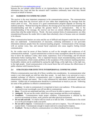 | Downloaded form www.singhranendra.com.np |
7
"SUNDAR"
between the two groups, either directly or via intermediaries, help to insure that farmers get the
information they want and that the research staff f members continually learn what they should
research on behalf of farmers.
2.3 BARRIERS TO COMMUNICATION
The receiver is the most important component in the communication process. The communication
should be made from the receivers' point of view rather than emphasizing the message from the
source point of view. The success of a good communication program depends on knowing the
audience properly. Without knowing the audience, the message given may lead to misconception and
misunderstanding and this is perhaps the greatest barrier in communication. Due to the
misunderstanding of the message, the receiver can have an entirely different understanding and
notion than what the sender believes. Words - the most common forms of communication- are often
misunderstood because the sender fails to make them absolutely clear or because some are intended
to be obscure.
Other communication barriers are noise and the use of difficult and eloquent words that the receiver
does not understand. Communication of inaccurate, confusing information or not up-to-date
information distracts people from the extension-teaching program. Communication of the message
with an unclear voice, fear, and unusual facial expression also cause negative feeling toward
communication.
So, the worker must be aware of these barriers as well as the strengths and weaknesses of all
communication methods. A good communicator avoids too many assumptions about the receiver and
tries to know the audience’s status, their needs, experiences, level of knowledge, and all relevant
information before teaching them. This is important because much misunderstanding results from
faulty communication, which creates problems in the acceptance of the extension teaching practices.
Good public relation can be established by saying the right things, at the right time, in the right way,
to the right people. Good communication is the crucial factor that will increase the effectiveness of
public relations with Extension Service.
2.4 STRATEGIES FOR EFFECTIVE INTERPERSONAL COMMUNICATION
Effective communication must take all of those variables into consideration. In communication what
counts is not what people are told but what they accept. As such there is no universal or even a
standard technique of effective communication since it depends upon individuals' personality,
characteristics, attitude and nature. This is also influenced by individuals' environment and social
customs. Golden rule of communication should be to communicate as much as you can. Following
are some of the guidelines to effective communication:
 Audience: In order to communicate it is important to know your audience. If the audiences are
not tuned to your wavelength, you will not able to communicate.
 Ideas: If you do not understand and idea, you will never be able to express it to someone.
 Ambiguity: Do not use the words, which have vague meanings and thus avoid ambiguity.
 Conditions: Communication needs proper condition. Communication is affected by the
receiver environment at home, work, position and other physical environment.
 Do not talk and talk: It is bad to talk too much as to talk too little. Communicate to the extent
so as to be just enough to make your point.
 Do not talk to impress: Communicate to express and not to impress. You will impress if you
express better. Communicate enough to inspire and not to conceal and to impress.
 Feedback: The key to effective communication is to obtain feedback from your listener.
 