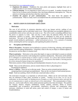 | Downloaded form www.singhranendra.com.np |
8
"SUNDAR"
 Emphasize the purpose: Emphasize the main points and purpose, highlight them and re-
emphasize them so as to ensure communication.
 Cultivate listening: It is as important to listen well as it is to speak. A number of people do not
listen for lot of reasons such as boredom, bias, fear being influenced, interruption, etc. They are
selective in listening and only hear what they want to hear.
 Examine the purpose of each communication: We must know the purpose for
communication. What we really want to accomplish form the communication must be known.

3.0 MOTIVATION IN EXTENSION EDUCATION
Motivation
The core of all activities in extension education and in any human activity, nothing of any
consequence happens until an individual wants to act. What individual can accomplish depends to a
considerable extent on how and why one wants to act. The will to work is something different from
the power or capacity to work. One can buy a man's time, his physical efforts, but not his
enthusiasm, initiative or loyalty. Thus enthusiasms or willingness to work can be created by
motivation. The goal of the individual and the organization can be achieved through stimulating
people toward productive performance – called motivational process. It is a process of arousing
action, sustaining the activity in progress, and regulating the pattern of activity.
3.1 Perception and Motivation
What is Perception: Perception can be defined as a process of observing, selecting, and organizing
stimuli and then making interpretation. It therefore, refers to the way an object or situation appears to
the perceiver, not the object or situation itself.
What is motivation : Motivation is the action that impels or urges an individual to assume an attitude
generally favorable toward his work leading him to perform satisfactorily. Motivation cab be defined
as "a willingness to expend energy to achieve a goal or reward. It is a force that activates dormant
energies and sets in motion the action of the people. It is the function that kindles a burning passion
for action among the human beings of an organization".
Motivation consists of three interacting and interdependent elements of needs, drives and goals.
Needs: These are the deficiencies, and are created whenever there is physiological or
Psychological imbalance.
Drives or Motives: These are set to alleviate needs. These are action oriented and provided an
energizing thrust toward goal accomplishment. They are the very hearts of motivational process.
Goals: Goals are anything, which will alleviate a need and reduce a drive.
The motivation of people is as important as self-motivation. Others can be well motivated, when
they are informed of ideas, plans, inventions or system. "Nothing can be done, no act can be
undertaken, no decision made, no thinking process brought to a real conclusion unless and until the
act of communication is made an inherent part of the undertaking". This communication of ideas,
plans etc., can be made effective when certain personal qualities have been developed. The qualities
are: honesty, fairness, integrity, truthfulness, loyalty, stability, tolerance, ability to assume
responsibility and co-operative, give-and-take, constructive criticism and compromise when
necessary, orderliness in mind and action, poise and control of temper, a sense of humor and
broadmindedness.
 