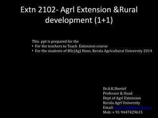 Extn 2102- Agrl Extension &Rural 
development (1+1) 
This ppt is prepared for the 
• For the teachers to Teach Extension course 
• For the students of BSc(Ag) Hons, Kerala Agricultural University 2014 
Dr.A.K.Sherief 
Professor & Head 
Dept of Agrl Extension 
Kerala Agrl University 
Email: aksherief@gmail.com 
Mob :+ 91 9447429615 
 