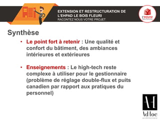 01 EXTENSION ET RESTRUCTURATION DE
L’EHPAD LE BOIS FLEURI
RACONTEZ NOUS VOTRE PROJET
Synthèse
• Le point fort à retenir : Une qualité et
confort du bâtiment, des ambiances
intérieures et extérieures
• Enseignements : Le high-tech reste
complexe à utiliser pour le gestionnaire
(problème de réglage double-flux et puits
canadien par rapport aux pratiques du
personnel)
 