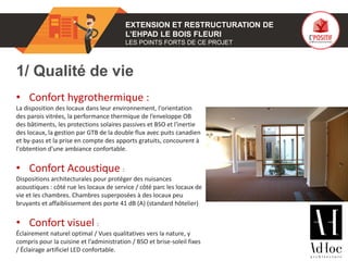 01 EXTENSION ET RESTRUCTURATION DE
L’EHPAD LE BOIS FLEURI
LES POINTS FORTS DE CE PROJET
1/ Qualité de vie
• Confort hygrothermique :
La disposition des locaux dans leur environnement, l'orientation
des parois vitrées, la performance thermique de l’enveloppe OB
des bâtiments, les protections solaires passives et BSO et l'inertie
des locaux, la gestion par GTB de la double flux avec puits canadien
et by-pass et la prise en compte des apports gratuits, concourent à
l'obtention d'une ambiance confortable.
• Confort Acoustique :
Dispositions architecturales pour protéger des nuisances
acoustiques : côté rue les locaux de service / côté parc les locaux de
vie et les chambres. Chambres superposées à des locaux peu
bruyants et affaiblissement des porte 41 dB (A) (standard hôtelier)
• Confort visuel :
Éclairement naturel optimal / Vues qualitatives vers la nature, y
compris pour la cuisine et l’administration / BSO et brise-soleil fixes
/ Éclairage artificiel LED confortable.
Photo(s) de l’ouvrage
 