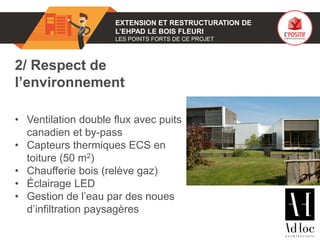 01 EXTENSION ET RESTRUCTURATION DE
L’EHPAD LE BOIS FLEURI
LES POINTS FORTS DE CE PROJET
2/ Respect de
l’environnement
• Ventilation double flux avec puits
canadien et by-pass
• Capteurs thermiques ECS en
toiture (50 m2)
• Chaufferie bois (relève gaz)
• Éclairage LED
• Gestion de l’eau par des noues
d’infiltration paysagères
Photo(s) de l’ouvrage
 