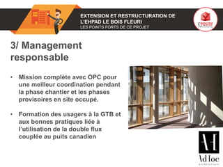 01 EXTENSION ET RESTRUCTURATION DE
L’EHPAD LE BOIS FLEURI
LES POINTS FORTS DE CE PROJET
3/ Management
responsable
• Mission complète avec OPC pour
une meilleur coordination pendant
la phase chantier et les phases
provisoires en site occupé.
• Formation des usagers à la GTB et
aux bonnes pratiques liée à
l’utilisation de la double flux
couplée au puits canadien
Photo(s) de l’ouvrage
 
