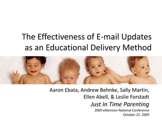 The Effectiveness of E-mail Updates as an Educational Delivery Method Aaron Ebata, Andrew Behnke, Sally Martin,Ellen Abell, & Leslie ForstadtJust In Time Parenting2009 eXtension National ConferenceOctober 22. 2009 