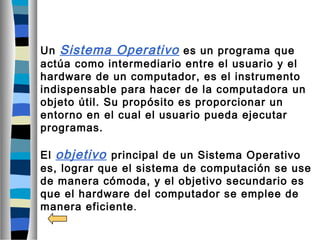 Un Sistema Operativo es un programa que
actúa como intermediario entre el usuario y el
hardware de un computador, es el instrumento
indispensable para hacer de la computadora un
objeto útil. Su propósito es proporcionar un
entorno en el cual el usuario pueda ejecutar
programas.
El objetivo principal de un Sistema Operativo
es, lograr que el sistema de computación se use
de manera cómoda, y el objetivo secundario es
que el hardware del computador se emplee de
manera eficiente.
 