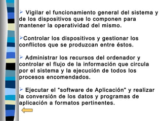  Vigilar el funcionamiento general del sistema y
de los dispositivos que lo componen para
mantener la operatividad del mismo.
Controlar los dispositivos y gestionar los
conflictos que se produzcan entre éstos.
 Administrar los recursos del ordenador y
controlar el flujo de la información que circula
por el sistema y la ejecución de todos los
procesos encomendados.
 Ejecutar el “software de Aplicación” y realizar
la conversión de los datos y programas de
aplicación a formatos pertinentes.
 