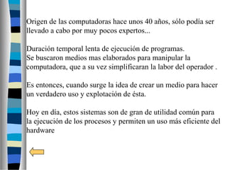 Origen de las computadoras hace unos 40 años, sólo podía ser
llevado a cabo por muy pocos expertos...
Duración temporal lenta de ejecución de programas.
Se buscaron medios mas elaborados para manipular la
computadora, que a su vez simplificaran la labor del operador .
Es entonces, cuando surge la idea de crear un medio para hacer
un verdadero uso y explotación de ésta.
Hoy en día, estos sistemas son de gran de utilidad común para
la ejecución de los procesos y permiten un uso más eficiente del
hardware
 
