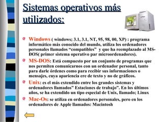Sistemas operativos másSistemas operativos más
utilizados:utilizados:
Windows ( windows; 3.1, 3.1, NT, 95, 98, 00, XP) : programa
informático más conocido del mundo, utiliza los ordenadores
personales llamados “compatibles” y que ha reemplazado al MS-
DOS( primer sistema operativo par microordenadores).
MS-DOS: Está compuesto por un conjunto de programas que
nos permiten comunicarnos con un ordenador personal, tanto
para darle órdenes como para recibir sus informaciones o
mensajes, cuya apariencia ere de texto y no de gráficos.
Unix: es el más extendido entre los grandes sistemas y
ordenadores llamados” Estaciones de trabajo”. En los últimos
años, se ha extendido un tipo especial de Unix, llamado; Linux
Mac-Os: se utiliza en ordenadores personales, pero en los
ordenadores de Apple llamados: Macintosh
 