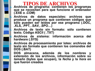 TIPOS DE ARCHIVOSa. Archivos de programa: contienen los programas
que se necesitan para que funcione el ordenador
(.EXE o .COM)
b. Archivos de datos especiales: archivos que
produce un programa que contienen códigos que
sólo pueden ser leídos por ese programa (.DOC,
.XLS, .PPT, .SAV, .SPO…)
c. Archivos de texto sin formato: sólo contienen
texto. Código ASCII ( .TXT)
d. Archivos de sistema: información acerca del
hardware (.SYS)
e. Archivos de procesamiento por lotes: archivos de
texto sin formato que contienen los comandos del
DOS (.BAT)
DOS almacena, además de los nombres y
extensión de los archivos, información sobre su
tamaño (bytes que ocupan), la fecha y la hora en
que fueron creados
 