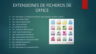 EXTENSIONES DE FICHEROS DE
OFFICE
 .txt : texto plano o universal sin formato, tipos de letras, tamaños, colores...
 .doc : procesador Word.
 .xls : hoja de cálculo Excel.
 .xlm : macro de Excel.
 .xlt : plantilla de Excel.
 .xlv : módulo de VBA de Excel.
 .mdb : base de datos Acces
 .ppt : presentación PowerPoint.
 .pps : presentación PowerPoint.
 .dif : intercambio en el paquete Office
 .pot : plantilla PowerPoint.
 .dot : plantilla Word
 .dif : intercambio en el paquete Office
 