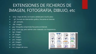 EXTENSIONES DE FICHEROS DE
IMAGEN, FOTOGRAFIA, DIBUJO, etc
 . bmp : mapa de bits, con buena calidad pero mucho peso.
 . gif : formato de intercambio gráfico, frecuente en Internet.
 . gif : animado.
 .dib : imagen.
 .jpg : fotografía comprimida frecuente en Internet.
 .png : como jpg, pero admite color indexado con trasparencia.
 .tga : imagen.
 .tif : imagen.
 .tiff : imagen.
 .pcx : imagen.
 .pic : imagen.
 .emf : imagen.
 .ico : imagen de icono.
 