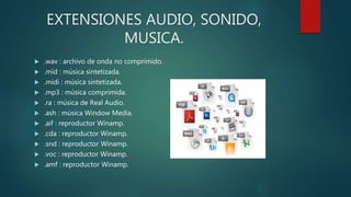 EXTENSIONES AUDIO, SONIDO,
MUSICA.
 .wav : archivo de onda no comprimido.
 .mid : música sintetizada.
 .midi : música sintetizada.
 .mp3 : música comprimida.
 .ra : música de Real Audio.
 .ash : música Window Media.
 .aif : reproductor Winamp.
 .cda : reproductor Winamp.
 .snd : reproductor Winamp.
 .voc : reproductor Winamp.
 .amf : reproductor Winamp.
 