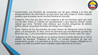 • Comprimidos: Los formatos de compresión son de gran utilidad a la hora del 
almacenamiento de información ya que hacen que esta ocupe el menor espacio 
posible y que se puedan reunir muchos ficheros en uno sólo 
• Imágenes: Poco hay que decir de las imágenes y de sus formatos salvo que cada 
uno de ellos utiliza un método de representación y que algunos ofrecen mayor 
calidad que otros. También cabe destacar que muchos programas de edición 
gráfica utilizan sus propios formatos de trabajo con imágenes. 
• Texto: Dentro de los documentos de texto hemos de diferenciar entre el texto 
plano y el enriquecido. Es decir, entre los formatos que sencillamente guardan las 
letras (txt, log...) y los que podemos asignarles un tamaño, fuente, color, etc. (doc) 
• Imágenes de CD: Para guardar en un archivo único lo incluido dentro de un CD se 
utilizan las llamadas "imágenes de disco", su nombre proviene de que son 
exactamente iguales a lo guardado en el disco, como una imagen reflejada en un 
espejo. Con ellas se pueden hacer múltiples copias idénticas de un disco. 
 