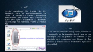 • .aiff
(Audio Interchage File Format) Es Un
Estándar Para El Almacenamiento De
Datos De Sonido En Varios Dispositivos
Electrónicos De Audio. Fue Creado En
1988 Por Apple Utilizando El Formato
Interchange File Format (IFF) De Electronic
Art.
• .ogg
Es un formato contenedor libre y abierto, desarrollado
y mantenido por la fundación xiph.Org que no está
restringido por las patentes de software, y está
diseñado para proporcionar una difusión de flujo
eficiente y manipulación de multimedios digitales de
alta calidad.
 
